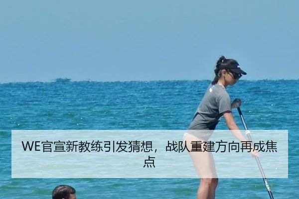 WE官宣新教练引发猜想，战队重建方向再成焦点